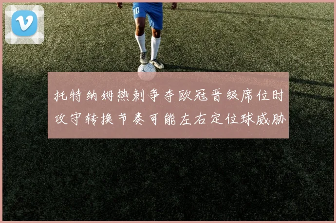 托特纳姆热刺争夺欧冠晋级席位时攻守转换节奏可能左右定位球威胁