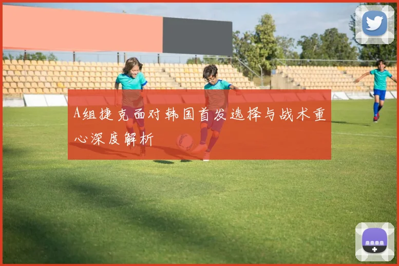 A组捷克面对韩国首发选择与战术重心深度解析