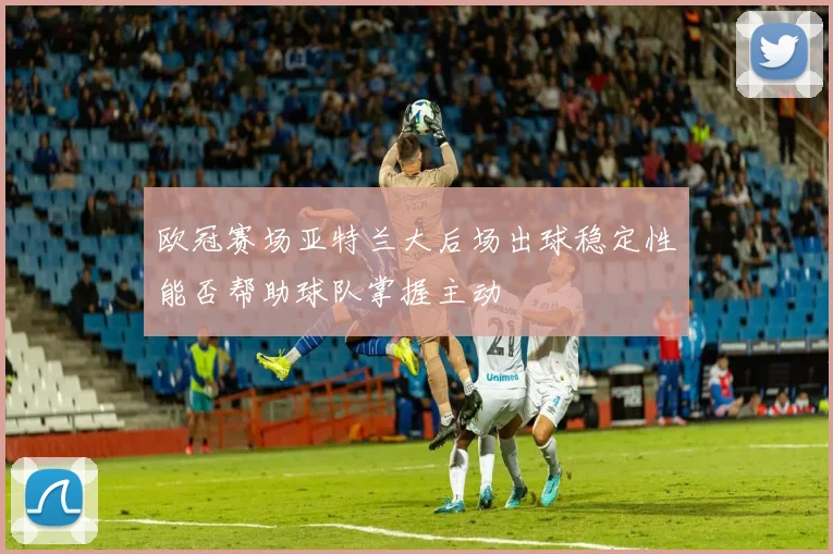 欧冠赛场亚特兰大后场出球稳定性能否帮助球队掌握主动