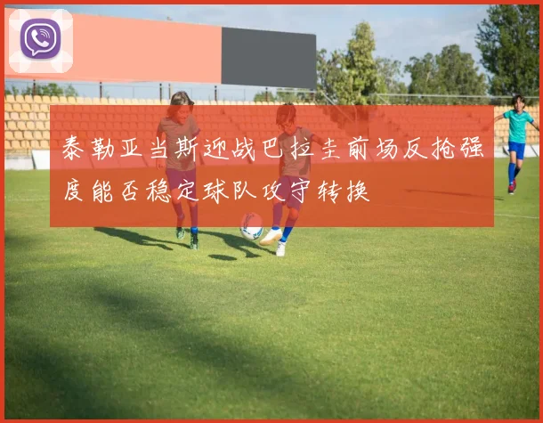 泰勒亚当斯迎战巴拉圭前场反抢强度能否稳定球队攻守转换