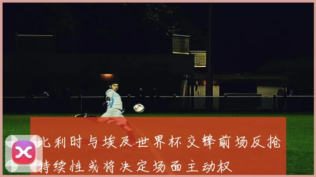 比利时与埃及世界杯交锋前场反抢持续性或将决定场面主动权