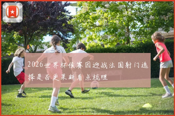 2026世界杯侯赛因迎战法国射门选择是否更果断看点梳理