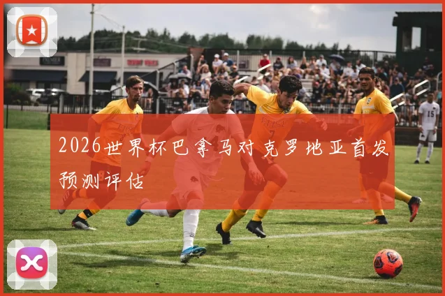 2026世界杯巴拿马对克罗地亚首发预测评估