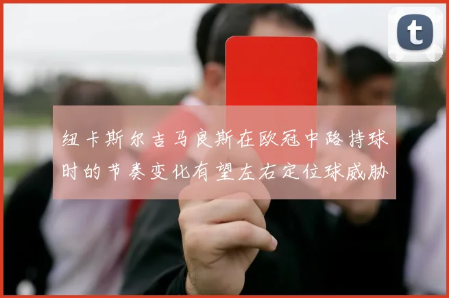 纽卡斯尔吉马良斯在欧冠中路持球时的节奏变化有望左右定位球威胁