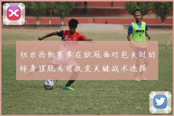 切尔西凯塞多在欧冠面对包夹时的转身摆脱或将改变关键战术选择