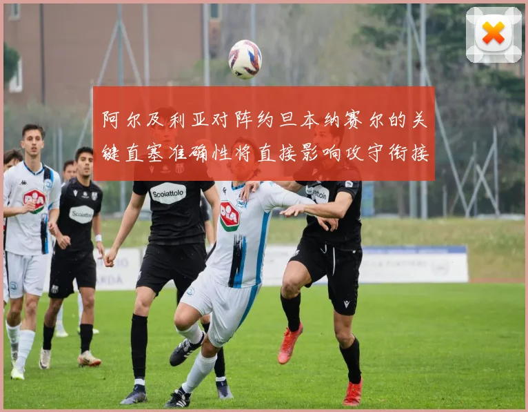 阿尔及利亚对阵约旦本纳赛尔的关键直塞准确性将直接影响攻守衔接