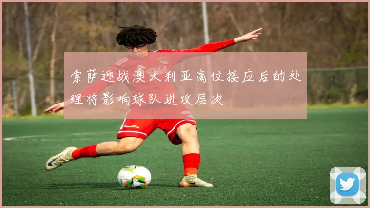 索萨迎战澳大利亚高位接应后的处理将影响球队进攻层次