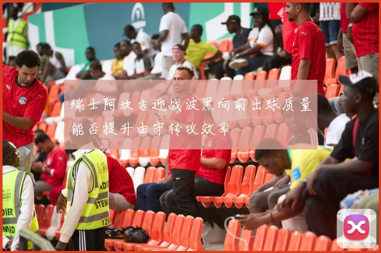 瑞士阿坎吉迎战波黑向前出球质量能否提升由守转攻效率