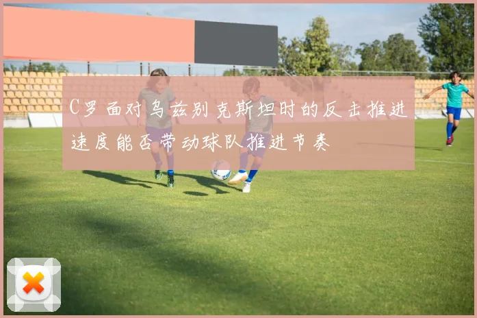 C罗面对乌兹别克斯坦时的反击推进速度能否带动球队推进节奏