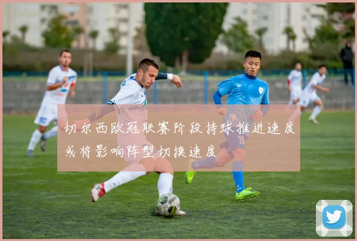 切尔西欧冠联赛阶段持球推进速度或将影响阵型切换速度